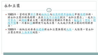 永和豆漿 
26 
● 1985年，當時從事仲介業的林炳生向經濟部標準檢驗局申請商標註冊， 
將永和豆漿註冊為商標，並在台北市士林區創立「永和豆漿店」，成立弘 
奇食品，以機械量產豆漿，提供濃縮豆漿銷往早餐店、麵包店、學校、超 
級市場等，只要加水稀釋便可成為豆漿，大大減少熬煮豆漿的時間跟勞 
力。 
● 1999年，林炳生的弟弟林建雄將永和豆漿推廣到大陸，大陸第一家永和 
豆漿店開在上海浦東地區。 
 