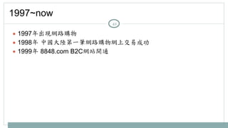 1997~now 
● 1997年出現網路購物 
● 1998年 
中國大陸第一筆網路購物網上交易成功 
● 1999年 
8848.com B2C網站開通 
42 
 