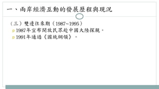 一、兩岸經濟互動的發展歷程與現況 
（三）雙邊往來期（1987~1995） 
p 1987年宣布開放民眾赴中國大陸探親。 
p 1991年通過《國統綱領》。 
 