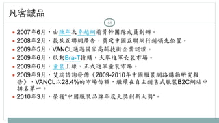 凡客誠品 
68 
● 2007年6月，由陳年及卓越網前骨幹團隊成員創辦。 
● 2008年2月，投放互聯網廣告，奠定中國互聯網行銷領先位置。 
● 2009年5月，VANCL通過國家高新技術企業認證。 
● 2009年6月，啟動Bra-T搶購，大舉進軍女裝市場。 
● 2009年6月，童裝上線，正式進軍童裝市場。 
● 2009年9月，艾瑞諮詢發佈《2009-2010年中國服裝網路購物研究報 
告》，VANCL以28.4%的市場份額，繼續在自主銷售式服裝B2C網站中 
排名第一。 
● 2010年3月，榮獲“中國服裝品牌年度大獎創新大獎“。 
 