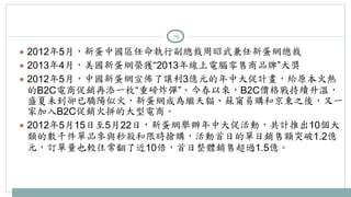 76 
● 2012年5月，新蛋中國區任命執行副總裁周昭武兼任新蛋網總裁 
● 2013年4月，美國新蛋網榮獲“2013年線上電腦零售商品牌”大獎 
● 2012年5月，中國新蛋網宣佈了讓利3億元的年中大促計畫，給原本火熱 
的B2C電商促銷再添一枚“重磅炸彈”。今春以來，B2C價格戰持續升溫， 
盛夏未到卻已驕陽似火，新蛋網成為繼天貓、蘇甯易購和京東之後，又一 
家加入B2C促銷火拼的大型電商。 
● 2012年5月15日至5月22日，新蛋網舉辦年中大促活動，共計推出10個大 
類的數千件單品參與秒殺和限時搶購，活動首日的單日銷售額突破1.2億 
元，訂單量也較往常翻了近10倍，首日整體銷售超過1.5億。 
 