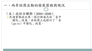 一、兩岸經濟互動的發展歷程與現況 
（五）政經分離期（2000~2008） 
p 民進黨執政以來，採行漸進式的「去中 
國化」政策，在經濟上也採行了「去 
（go 
to）中國化」政策。 
 