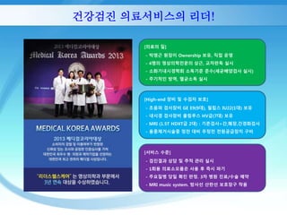 건강검진 의료서비스의 리더! 
[의료의 질] 
- 박영근 원장이 Ownership 보유, 직접 운영 
- 4명의 영상의학전문의 상근, 교차판독 실시 
- 소화기내시경학회 소독기준 준수(세균배양검사 실시) 
- 주기적인 방역, 멸균소독 실시 
[High-end 장비 및 수검자 보호] 
- 초음파 검사장비 GE E9(9대), 필립스 IU22(1대) 보유 
- 내시경 검사장비 올림푸스 HV급(7대) 보유 
- MRI (1.5T HDXT급 2대) : 기존검사+간,췌장,간경화검사 
- 용종제거시술중 정전 대비 무정전 전원공급장치 구비 
[서비스 수준] 
- 검진결과 상담 및 추적 관리 실시 
- 1회용 의료소모품은 사용 후 즉시 파기 
- 주요질병 당일 확진 판정. 3차 병원 진료/수술 예약 
- MRI music system. 방사선 산란선 보호장구 착용 
 