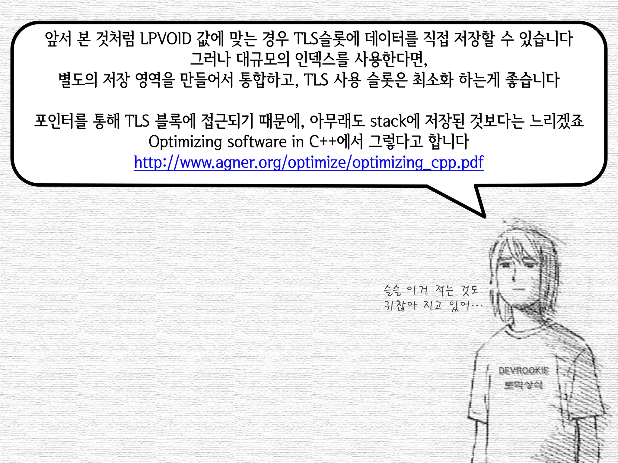 앞서 본 것처럼 LPVOID 값에 맞는 경우 TLS슬롯에 데이터를 직접 저장할 수 있습니다 
그러나 대규모의 인덱스를 사용한다면, 
별도의 저장 영역을 만들어서 통합하고, TLS 사용 슬롯은 최소화 하는게 좋습니다 
포인터를 통해 TLS 블록에 접근되기 때문에, 아무래도 stack에 저장된 것보다는 느리겠죠 
Optimizing software in C++에서 그렇다고 합니다 
http://www.agner.org/optimize/optimizing_cpp.pdf 
슬슬 이거 적는 것도 
귀찮아 지고 있어…  