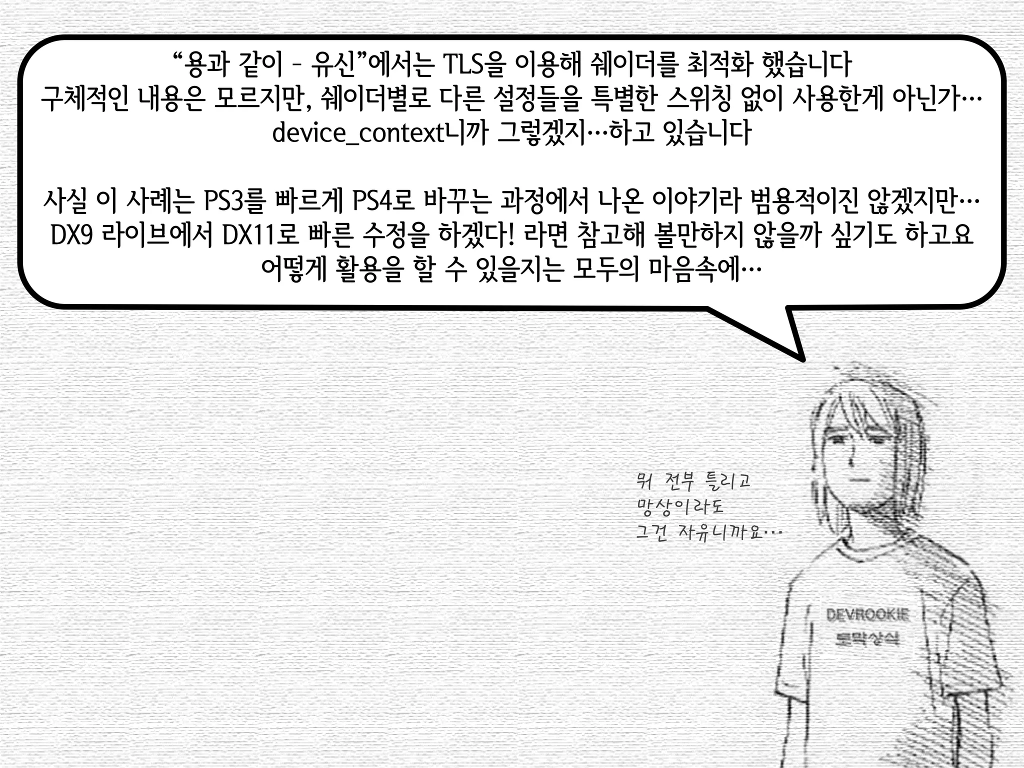 “용과 같이 – 유신”에서는 TLS을 이용해 쉐이더를 최적화 했습니다 
구체적인 내용은 모르지만, 쉐이더별로 다른 설정들을 특별한 스위칭 없이 사용한게 아닌가… 
device_context니까 그렇겠지…하고 있습니다 
사실 이 사례는 PS3를 빠르게 PS4로 바꾸는 과정에서 나온 이야기라 범용적이진 않겠지만… 
DX9 라이브에서 DX11로 빠른 수정을 하겠다! 라면 참고해 볼만하지 않을까 싶기도 하고요 
어떻게 활용을 할 수 있을지는 모두의 마음속에… 
뭐 전부 틀리고 
망상이라도 
그건 자유니까요…  
