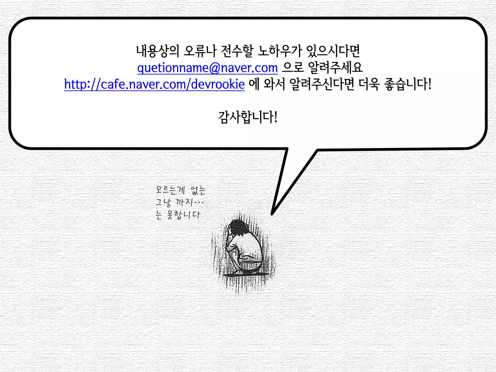 내용상의 오류나 전수할 노하우가 있으시다면 
quetionname@naver.com 으로 알려주세요 
http://cafe.naver.com/devrookie 에 와서 알려주신다면 더욱 좋습니다! 
감사합니다! 
모르는게 없는 
그날 까지… 
는 못합니다 