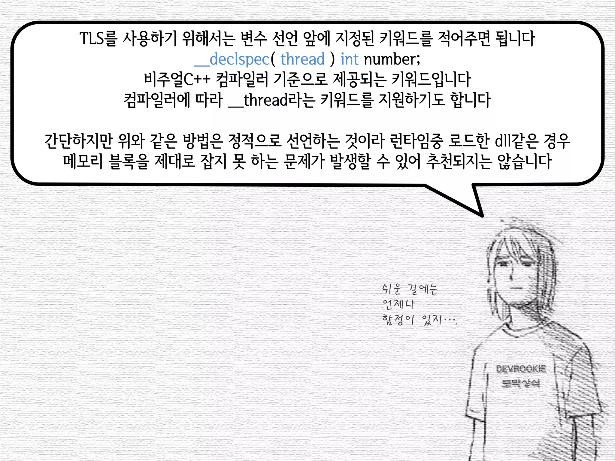 TLS를 사용하기 위해서는 변수 선언 앞에 지정된 키워드를 적어주면 됩니다 
__declspec( thread ) int number; 
비주얼C++ 컴파일러 기준으로 제공되는 키워드입니다 
컴파일러에 따라 __thread라는 키워드를 지원하기도 합니다 
간단하지만 위와 같은 방법은 정적으로 선언하는 것이라 런타임중 로드한 dll같은 경우 
메모리 블록을 제대로 잡지 못 하는 문제가 발생할 수 있어 추천되지는 않습니다 
쉬운 길에는 
언제나 
함정이 있지….  