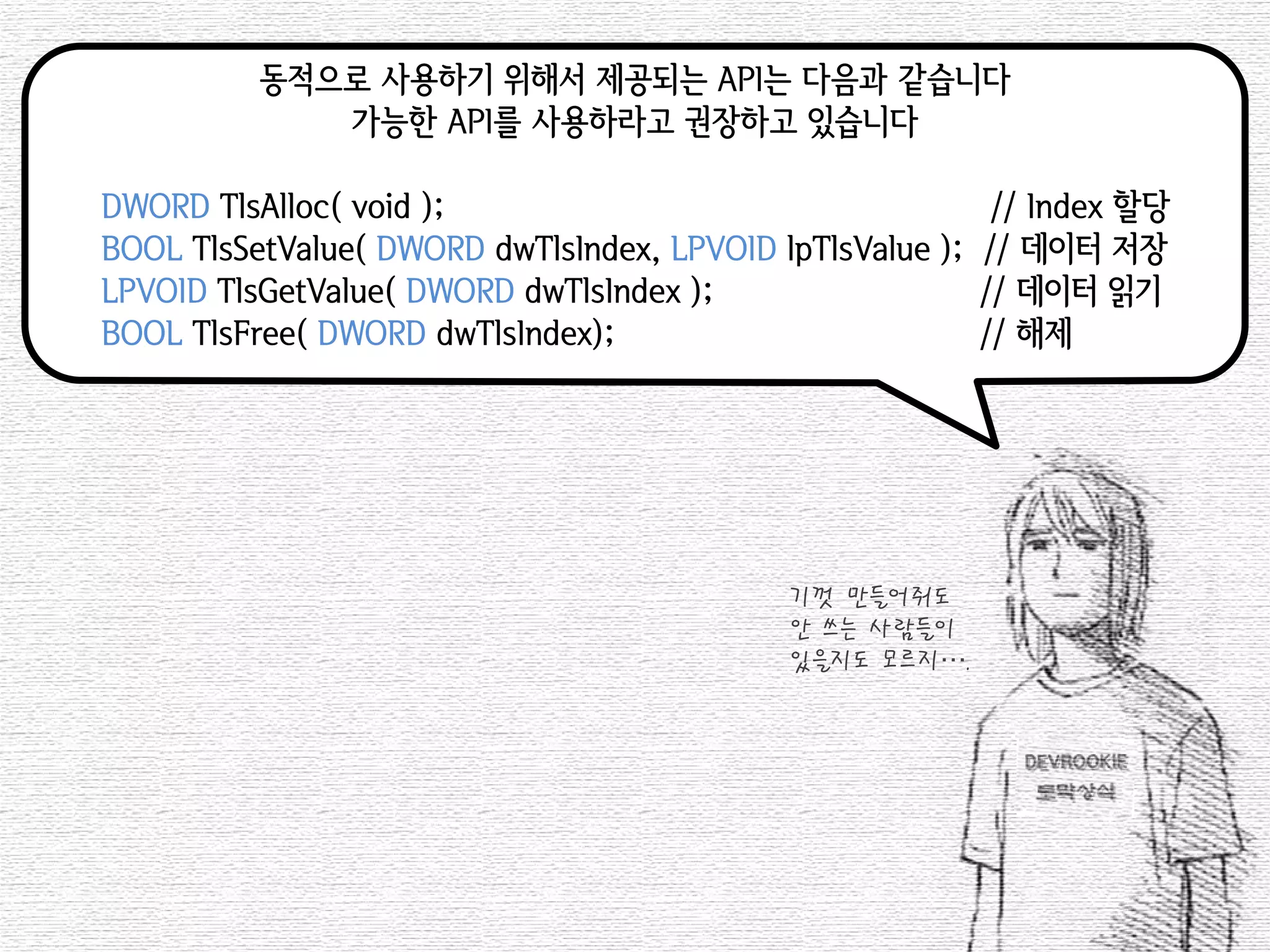 동적으로 사용하기 위해서 제공되는 API는 다음과 같습니다 
가능한 API를 사용하라고 권장하고 있습니다 
DWORD TlsAlloc( void ); // Index 할당 
BOOL TlsSetValue( DWORD dwTlsIndex, LPVOID lpTlsValue ); // 데이터 저장 
LPVOID TlsGetValue( DWORD dwTlsIndex ); // 데이터 읽기 
BOOL TlsFree( DWORD dwTlsIndex); // 해제 
기껏 만들어줘도 
안 쓰는 사람들이 
있을지도 모르지….  