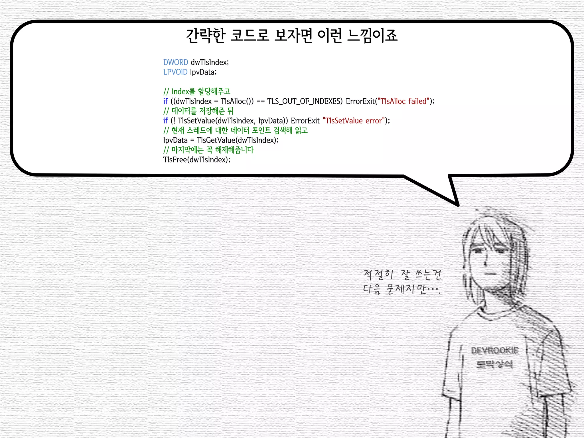 간략한 코드로 보자면 이런 느낌이죠 
DWORD dwTlsIndex; 
LPVOID lpvData; 
// Index를 할당해주고 
if ((dwTlsIndex = TlsAlloc()) == TLS_OUT_OF_INDEXES) ErrorExit("TlsAlloc failed"); 
// 데이터를 저장해준 뒤 
if (! TlsSetValue(dwTlsIndex, lpvData)) ErrorExit("TlsSetValue error"); 
// 현재 스레드에 대한 데이터 포인트 검색해 읽고 
lpvData = TlsGetValue(dwTlsIndex); 
// 마지막에는 꼭 해제해줍니다 
TlsFree(dwTlsIndex); 
적절히 잘 쓰는건 
다음 문제지만….  