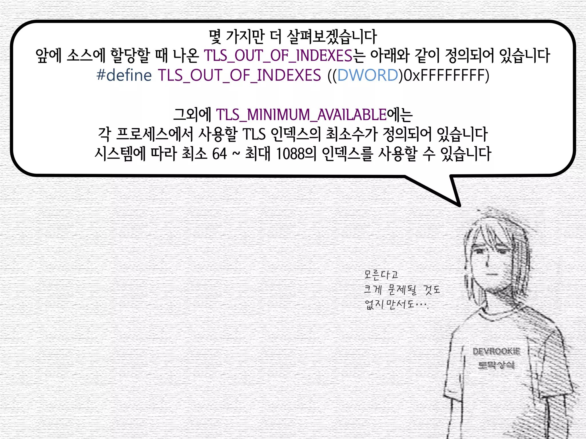 몇 가지만 더 살펴보겠습니다 
앞에 소스에 할당할 때 나온 TLS_OUT_OF_INDEXES는 아래와 같이 정의되어 있습니다 
#define TLS_OUT_OF_INDEXES ((DWORD)0xFFFFFFFF) 
그외에 TLS_MINIMUM_AVAILABLE에는 
각 프로세스에서 사용할 TLS 인덱스의 최소수가 정의되어 있습니다 
시스템에 따라 최소 64 ~ 최대 1088의 인덱스를 사용할 수 있습니다 
모른다고 
크게 문제될 것도 
없지만서도….  