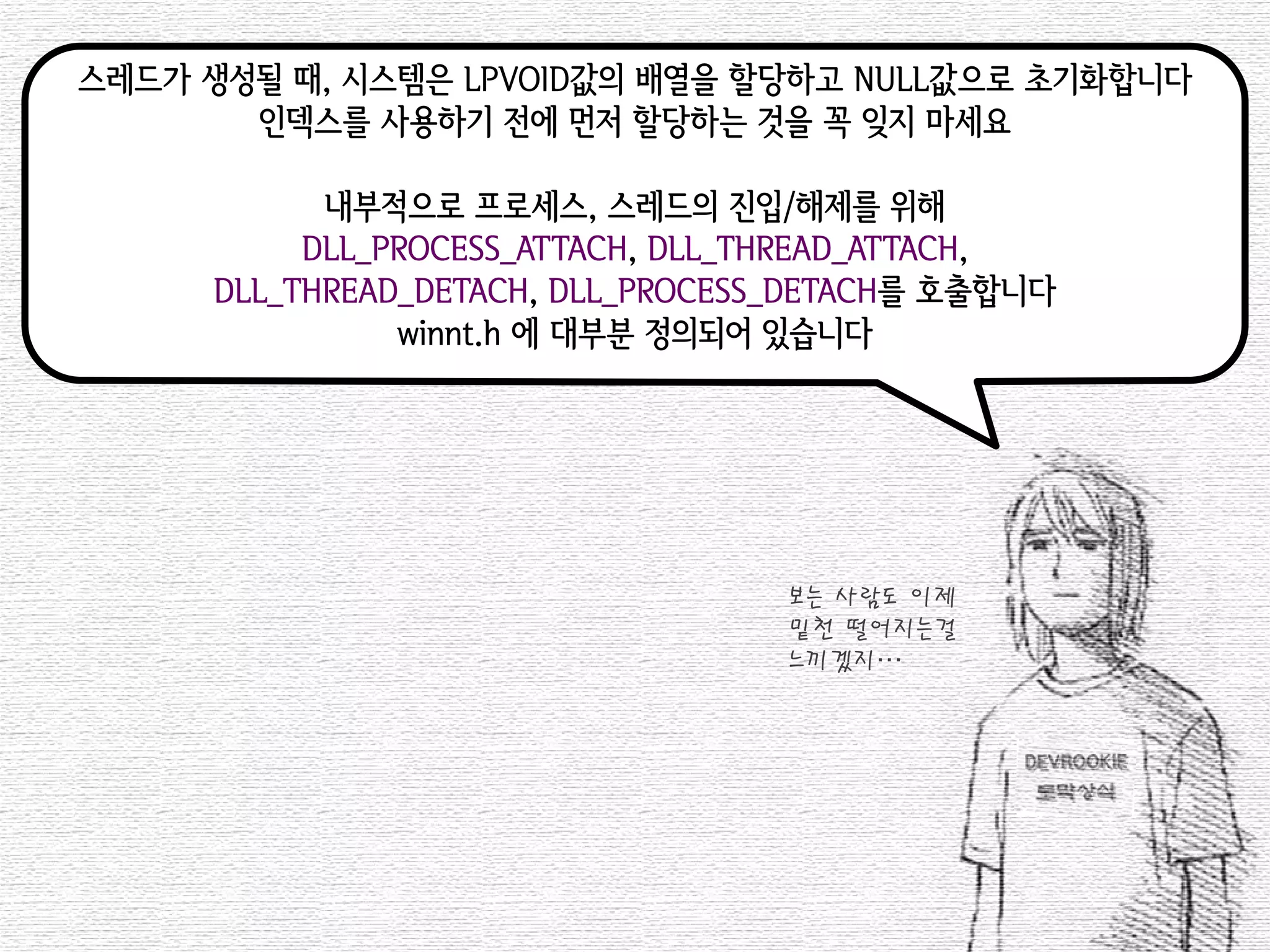 스레드가 생성될 때, 시스템은 LPVOID값의 배열을 할당하고 NULL값으로 초기화합니다 
인덱스를 사용하기 전에 먼저 할당하는 것을 꼭 잊지 마세요 
내부적으로 프로세스, 스레드의 진입/해제를 위해 
DLL_PROCESS_ATTACH, DLL_THREAD_ATTACH, 
DLL_THREAD_DETACH, DLL_PROCESS_DETACH를 호출합니다 
winnt.h 에 대부분 정의되어 있습니다 
보는 사람도 이제 
밑천 떨어지는걸 
느끼겠지…  
