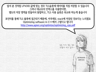 앞서 본 것처럼 LPVOID 값에 맞는 경우 TLS슬롯에 데이터를 직접 저장할 수 있습니다 
그러나 대규모의 인덱스를 사용한다면, 
별도의 저장 영역을 만들어서 통합하고, TLS 사용 슬롯은 최소화 하는게 좋습니다 
포인터를 통해 TLS 블록에 접근되기 때문에, 아무래도 stack에 저장된 것보다는 느리겠죠 
Optimizing software in C++에서 그렇다고 합니다 
http://www.agner.org/optimize/optimizing_cpp.pdf 
슬슬 이거 적는 것도 
귀찮아 지고 있어…  