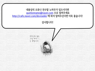 내용상의 오류나 전수할 노하우가 있으시다면 
quetionname@naver.com 으로 알려주세요 
http://cafe.naver.com/devrookie 에 와서 알려주신다면 더욱 좋습니다! 
감사합니다! 
모르는게 없는 
그날 까지… 
는 못합니다 