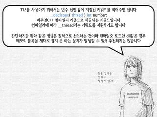 TLS를 사용하기 위해서는 변수 선언 앞에 지정된 키워드를 적어주면 됩니다 
__declspec( thread ) int number; 
비주얼C++ 컴파일러 기준으로 제공되는 키워드입니다 
컴파일러에 따라 __thread라는 키워드를 지원하기도 합니다 
간단하지만 위와 같은 방법은 정적으로 선언하는 것이라 런타임중 로드한 dll같은 경우 
메모리 블록을 제대로 잡지 못 하는 문제가 발생할 수 있어 추천되지는 않습니다 
쉬운 길에는 
언제나 
함정이 있지….  