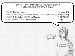 동적으로 사용하기 위해서 제공되는 API는 다음과 같습니다 
가능한 API를 사용하라고 권장하고 있습니다 
DWORD TlsAlloc( void ); // Index 할당 
BOOL TlsSetValue( DWORD dwTlsIndex, LPVOID lpTlsValue ); // 데이터 저장 
LPVOID TlsGetValue( DWORD dwTlsIndex ); // 데이터 읽기 
BOOL TlsFree( DWORD dwTlsIndex); // 해제 
기껏 만들어줘도 
안 쓰는 사람들이 
있을지도 모르지….  