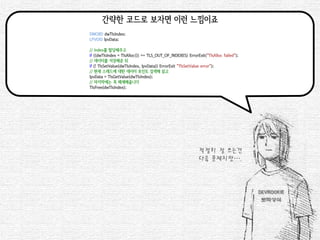 간략한 코드로 보자면 이런 느낌이죠 
DWORD dwTlsIndex; 
LPVOID lpvData; 
// Index를 할당해주고 
if ((dwTlsIndex = TlsAlloc()) == TLS_OUT_OF_INDEXES) ErrorExit("TlsAlloc failed"); 
// 데이터를 저장해준 뒤 
if (! TlsSetValue(dwTlsIndex, lpvData)) ErrorExit("TlsSetValue error"); 
// 현재 스레드에 대한 데이터 포인트 검색해 읽고 
lpvData = TlsGetValue(dwTlsIndex); 
// 마지막에는 꼭 해제해줍니다 
TlsFree(dwTlsIndex); 
적절히 잘 쓰는건 
다음 문제지만….  