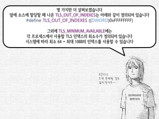몇 가지만 더 살펴보겠습니다 
앞에 소스에 할당할 때 나온 TLS_OUT_OF_INDEXES는 아래와 같이 정의되어 있습니다 
#define TLS_OUT_OF_INDEXES ((DWORD)0xFFFFFFFF) 
그외에 TLS_MINIMUM_AVAILABLE에는 
각 프로세스에서 사용할 TLS 인덱스의 최소수가 정의되어 있습니다 
시스템에 따라 최소 64 ~ 최대 1088의 인덱스를 사용할 수 있습니다 
모른다고 
크게 문제될 것도 
없지만서도….  
