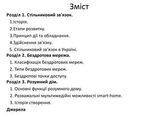 Зміст 
Розділ 1. Стільниковий зв'язок. 
1.Історія. 
2.Етапи розвитку. 
3.Принцип дії та обладнання. 
4.Здійснення зв'язку. 
5. Стільниковий зв'язок в Україні. 
Розділ 2. Бездротова мережа. 
1. Класифікація бездротових мереж. 
2. Типи бездротових мереж. 
3. Бездротові точки доступу. 
Розділ 3. Розумний дім. 
1. Основні функції розумного дому. 
2. Розважальні мультимедійні можливості smart-home. 
3. Історія створення. 
Джерела 
 