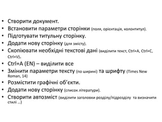• Створити документ. 
• Встановити параметри сторінки (поля, орієнтація, колонтитул). 
• Підготувати титульну сторінку. 
• Додати нову сторінку (для змісту). 
• Скопіювати необхідні текстові дані (виділити текст, Ctrl+A, Ctrl+С, 
Ctrl+V). 
• Ctrl+A (EN) – виділити все 
• Змінити параметри тексту (по ширині) та шрифту (Times New 
Roman, 14) 
• Розмістити графічні об’єкти. 
• Додати нову сторінку (список літератури). 
• Створити автозміст (виділити заголовки розділу/підрозділу та визначити 
стилі …) 
 