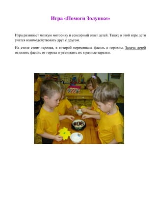 Игра «Помоги Золушке» 
Игра развивает мелкую моторику и сенсорный опыт детей. Также в этой игре дети учатся взаимодействовать друг с другом. 
На столе стоит тарелка, в которой перемешана фасоль с горохом. Задача детей отделить фасоль от гороха и разложить их в разные тарелки. 
 