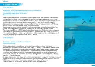 11 
ÏÎÇÄÍÈÅ ÐÀÓÍÄÛ 
Ýòàï «ðàóíä C» 
Èíâåñòîðû: êëàññè÷åñêèå âåí÷óðíûå ôîíäû, private equity, 
÷àñòî çàïàäíûå ôîíäû, ðåæå ñòðàòåãè 
Ñðåäíèé ÷åê èíâåñòèöèé $42,86 ìëí. 
Âîçìîæíû âûõîäû 
Íà ýòîì ðàóíäå êîìïàíèÿ óñòîé÷èâà è ïîíÿòíà èíâåñòîðàì. Êàê ïðàâèëî, îíà íà÷èíàåò 
ãîòîâèòüñÿ ê IPO – êàê travel-êîìïàíèÿ OneTwoTrip, ïóáëè÷íî çàÿâèâøàÿ â 2013 ãîäó 
î ïîäãîòîâêå ê âûõîäó íà áèðæó. Ðàçìåð èíâåñòèöèé íà ýòîì ýòàïå èçìåðÿþòñÿ äåñÿòêàìè 
ìèëëèîíîâ äîëëàðîâ, ïîýòîìó ñäåëîê íå òàê ìíîãî – â Ðîññèè ïî íåñêîëüêî â ãîä. 
Çäåñü âåðîÿòíû ïåðâûå âûõîäû – íàïðèìåð, Banki.ru, èç êàïèòàëà êîòîðîãî â 2013 ãîäó 
âûøåë îäèí èç åãî ïåðâûõ èíâåñòîðîâ ôîíä Finam Global. 
Èìåííî ñ ýòîãî ýòàïà ñäåëêè íà÷èíàþò ñ÷èòàòüñÿ ñäåëêàìè ïîçäíåé ñòàäèè, ñòàòèñòèêà 
ïî íèì âñå áîëåå òî÷íàÿ, îäíàêî ðàçãðàíè÷èòü èõ ïî ðàóíäàì äîâîëüíî ñëîæíî. 
Òàê, ïî äàííûì ÔÐÈÈ, â 2013 ãîäó â Ðîññèè áûëî çàêëþ÷åíî 27 ñäåëîê ïîçäíèõ ðàóíäîâ 
(òî åñòü Ñ è ïîñëåäóþùèå). Òî÷íîé ñòàòèñòèêè ïî ñðåäíåìó ÷åêó íåò, òàêæå èç-çà òîãî, 
÷òî àíàëèòèêè îáû÷íî ñ÷èòàþò ðàóíä Ñ âìåñòå ñ áîëåå ïîçäíèìè. Òàê, â èññëåäîâàíèè EY 
ñðåäíèé ÷åê â òàêîì êîíòåêñòå óêàçàí êàê $42,86 ìëí. 
Ýòàï «ðàóíä D» 
Èíâåñòîðû: private equity-ôîíäû, ñòðàòåãè 
Âîçìîæíû âûõîäû 
Êðàéíå ðåäêî âûäåëÿåìûé ðàóíä (õîòÿ îòäåëüíûå êîíñàëòèíãîâûå êîìïàíèè 
è àíàëèòè÷åñêèå àãåíòñòâà âûäåëÿþò äàæå ðàóíä Å). Äåíüãè ó êîìïàíèè åñòü è åé ïðîùå 
çàäóìàòüñÿ î ïóáëè÷íîñòè, ÷òîáû ïîçâîëèòü ñäåëàòü âûõîä èíâåñòîðàì è îñíîâàòåëÿì 
ïî ñïðàâåäëèâîé ðûíî÷íîé öåíå. Ðàóíä D â îïðåäåëåííîé ñòåïåíè òðåíèðîâêà ïåðåä 
ïóáëè÷íîñòüþ. ×àùå âñåãî íà íåì â êîìïàíèþ âõîäÿò ôîíäû-ãèãàíòû, íàõîäÿùèåñÿ 
íà ñòûêå VC è PE èëè PE. Ïðèìåðíî òàê âõîäèë Baring Vostok â êàïèòàë Yandex è Russia 
Partners – â êàïèòàë EPAM. 
Èíîãäà èíâåñòîðàìè ýòîé ñòàäèè ñòàíîâÿòñÿ êîðïîðàòèâíûå ôîíäû èëè ñòðàòåãè, èìåþùèå 
ñâîåé öåëüþ äîñòóï ê òåõíîëîãèÿì èëè ïîëíóþ ïîêóïêó êîìïàíèè. Òàê, êîðïîðàöèÿ Cisco 
â 2012 ãîäó êóïèëà íåñêîëüêî ïðîöåíòîâ ðàçðàáîò÷èêà ñîôòà Parallels. 
Ïðèâëåêàåìûå íà ýòîé ñòàäèè äåíüãè ñ÷èòàþòñÿ óæå íå âåí÷óðíûìè. 
 