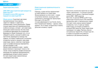 3 
ÝÒÀÏ «ÈÄÅß» 
Õàðàêòåðèñòèêà ýòàïà Èíâåñòèöèîííàÿ ïðèâëåêàòåëüíîñòü 
ïðîåêòîâ 
Êîíâåðñèÿ 
2000-3000 íîâûõ ïðîåêòîâ-èäåé êàæäûé ãîä 
Èíâåñòîðû FFF 
Îòñåèâàåòñÿ îêîëî 90% ïðîåêòîâ 
Ñðåäíèé ÷åê èíâåñòèöèé N/A 
Îáùèå äàííûå. Ñóùåñòâóåò äâå ïðÿìî 
ïðîòèâîïîëîæíûõ òî÷êè çðåíèÿ: 
«èäåÿ ýòî ãëàâíîå» è «èäåÿ íè÷òî, 
çíà÷åíèå èìååò òîëüêî ðåàëèçàöèÿ». Ïåðâàÿ 
ïîçèöèÿ õàðàêòåðíà äëÿ ïðåäïðèíèìàòåëåé, 
îñîáåííî ìîëîäûõ, à âòîðàÿ – äëÿ èíâåñòîðîâ, 
â áîëüøåé ñòåïåíè îïûòíûõ. Íà ýòîì ýòàïå 
ó îñíîâàòåëÿ (ôàóíäåðà) èëè îñíîâàòåëåé 
ôîðìèðóåòñÿ îáùåå ïîíèìàíèå òîãî, ÷òî îí 
ñîáèðàåòñÿ äåëàòü, íà÷èíàåòñÿ ðàáîòà íàä 
ïðîòîòèïîì, ôîðìèðóåòñÿ êîìàíäà. Êàê 
ïðàâèëî, ýòî ìîìåíò íàèáîëüøåãî ýíòóçèàçìà: 
îñíîâàòåëü ïûòàåòñÿ «ïðîäàòü» ñâîþ èäåþ 
èíâåñòîðàì, ïðåññå, êëèåíòàì è ïàðòíåðàì, 
õîäèò íà ïðîôåññèîíàëüíûå ìåðîïðèÿòèÿ, 
ãäå ðàññêàçûâàåò î íåé. 
Îäíàêî èíâåñòèðîâàíèå â èäåþ – êðàéíå 
ðåäêîå ÿâëåíèå è ïðîèñõîäèò òîëüêî â òîì 
ñëó÷àå, êîãäà îñíîâàòåëü ïðîôåññèîíàëüíûé 
ìåíåäæåð èëè ñåðèéíûé ïðåäïðèíèìàòåëü, 
êâàëèôèêàöèþ êîòîðîãî ìîæíî îöåíèòü. 
Íî òàêèõ ëþäåé ñðåäè íîâîèñïå÷åííûõ 
ñòàðòàïåðîâ î÷åíü ìàëî. 
È ôîíäû, è äàæå àíãåëû ïðåäïî÷èòàþò 
íå èíâåñòèðîâàòü íà ñòàäèè èäåè. 
Ôèíàíñèðîâàíèå íà ýòîì ýòàïå – ñêîðåå 
ñèòóàòèâíîå ÿâëåíèå, íàøåäøåå ñâîå 
îòðàæåíèå â ñòàðòàïåðñêîì «ôîëüêëîðå». 
Ðå÷ü èäåò î 3F, èëè FFF, 
÷òî ðàñøèôðîâûâàåòñÿ êàê friends, family, 
fools. Áóêâàëüíûé ïåðåâîä – «äðóçüÿ, ñåìüÿ, 
äóðàêè». Ýòî òå ëþäè, êîòîðûå ìîãóò ïîìî÷ü 
äåíüãàìè ÷åëîâåêó ñ èäååé. 
Ïðîñ÷èòàòü êîëè÷åñòâî ïðîåêòîâ íà ñòàäèè 
«èäåÿ» íåâîçìîæíî – ïî ðàçíûì îöåíêàì, 
êàæäûé ãîä íà «ðûíîê» ñòàðòàïîâ ïîïàäàåò 
îêîëî 2000 - 3000 ïðîåêòîâ. 
Ïðè ýòîì, ïî äàííûì ÔÐÈÈ, â 2013 ãîäó 
èíâåñòèöèè ïîëó÷èëî âñåãî 255 êîìïàíèé, 
ïðè÷åì ðå÷ü èäåò î ñòàðòàïàõ âñåõ ñòàäèé. 
Ýòîò ôàêò î÷åíü õîðîøî äåìîíñòðèðóåò 
êîíâåðñèþ è ïóòü îò èäåè äî ïåðâûõ 
èíâåñòèöèé, íà êîòîðîì îòñåèâàåòñÿ 
íå ìåíåå 90% ïðîåêòîâ. Îïðîñ èíâåñòîðîâ 
ïîäòâåðäèë ýòó öèôðó. Ïðè÷èíû îáû÷íî 
íå â ðåàëüíûõ òðóäíîñòÿõ, êîòîðûõ åùå íåò, 
à ñêîðåå â îñîçíàíèè íåãîòîâíîñòè 
çàíèìàòüñÿ ñîáñòâåííûì áèçíåñîì. 
 