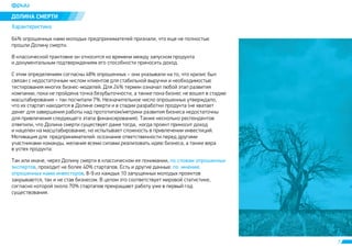 7 
ÄÎËÈÍÀ ÑÌÅÐÒÈ 
Õàðàêòåðèñòèêà 
64% îïðîøåííûõ íàìè ìîëîäûõ ïðåäïðèíèìàòåëåé ïðèçíàëè, ÷òî åùå íå ïîëíîñòüþ 
ïðîøëè Äîëèíó ñìåðòè. 
Â êëàññè÷åñêîé òðàêòîâêå îí îòíîñèòñÿ êî âðåìåíè ìåæäó çàïóñêîì ïðîäóêòà 
è äîêóìåíòàëüíûì ïîäòâåðæäåíèåì åãî ñïîñîáíîñòè ïðèíîñèòü äîõîä. 
Ñ ýòèì îïðåäåëåíèåì ñîãëàñíû 48% îïðîøåííûõ – îíè óêàçûâàëè íà òî, ÷òî êðèçèñ áûë 
ñâÿçàí ñ íåäîñòàòî÷íûì ÷èñëîì êëèåíòîâ äëÿ ñòàáèëüíîé âûðó÷êè è íåîáõîäèìîñòüþ 
òåñòèðîâàíèÿ ìíîãèõ áèçíåñ-ìîäåëåé. Äëÿ 24% òåðìèí îçíà÷àë ëþáîé ýòàï ðàçâèòèÿ 
êîìïàíèè, ïîêà íå ïðîéäåíà òî÷êà áåçóáûòî÷íîñòè, à òàêæå ïîêà áèçíåñ íå âîøåë â ñòàäèþ 
ìàñøòàáèðîâàíèÿ – òàê ïîñ÷èòàëè 7%. Íåçíà÷èòåëüíîå ÷èñëî îïðîøåííûõ óòâåðæäàëî, 
÷òî èõ ñòàðòàï íàõîäèòñÿ â Äîëèíå ñìåðòè è â ñòàäèè ðàçðàáîòêè ïðîäóêòà (íå õâàòàåò 
äåíåã äëÿ çàâåðøåíèÿ ðàáîòû íàä ïðîòîòèïîì/ìåòðèêè ðàçâèòèÿ áèçíåñà íåäîñòàòî÷íû 
äëÿ ïðèâëå÷åíèÿ ñëåäóþùåãî ýòàïà ôèíàíñèðîâàíèÿ). Òàêæå íåñêîëüêî ðåñïîíäåíòîâ 
îòâåòèëè, ÷òî Äîëèíà ñìåðòè ñóùåñòâóåò äàæå òîãäà, êîãäà ïðîåêò ïðèíîñèò äîõîä 
è íàöåëåí íà ìàñøòàáèðîâàíèå, íî èñïûòûâàåò ñëîæíîñòü â ïðèâëå÷åíèè èíâåñòèöèé. 
Ìîòèâàöèÿ äëÿ ïðåäïðèíèìàòåëåé: îñîçíàíèå îòâåòñòâåííîñòè ïåðåä äðóãèìè 
ó÷àñòíèêàìè êîìàíäû, æåëàíèå âñåìè ñèëàìè ðåàëèçîâàòü èäåþ áèçíåñà, à òàêæå âåðà 
â óñïåõ ïðîäóêòà. 
Òàê èëè èíà÷å, ÷åðåç Äîëèíó ñìåðòè â êëàññè÷åñêîì åå ïîíèìàíèè, 
ïî ñëîâàì îïðîøåííûõ 
ýêñïåðòîâ , ïðîõîäèò íå áîëåå 40% ñòàðòàïîâ. Åñòü è äðóãèå äàííûå: 
ïî ìíåíèþ 
îïðîøåííûõ íàìè èíâåñòîðîâ 
, 8-9 èç êàæäûõ 10 çàïóùåííûõ ìîëîäûõ ïðîåêòîâ 
çàêðûâàþòñÿ, òàê è íå ñòàâ áèçíåñîì. Â öåëîì ýòî ñîîòâåòñòâóåò ìèðîâîé ñòàòèñòèêå, 
ñîãëàñíî êîòîðîé îêîëî 70% ñòàðòàïîâ ïðåêðàùàþò ðàáîòó óæå â ïåðâûé ãîä 
ñóùåñòâîâàíèÿ. 
 