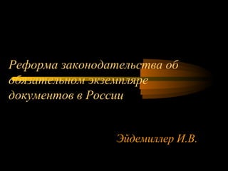 Реформа законодательства об 
обязательном экземпляре 
документов в России 
Эйдемиллер И.В. 
 