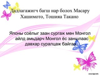 Дадлагажигч багш нар болох Масару 
Хашимото, Тошияа Такано 
Японы соёлыг заан сургаж мөн Монгол 
айлд амьдарч Монгол ёс заншлаас 
давхар суралцаж байгаа. 
 