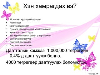Хэн хамрагдах вэ? 
• 18 насанд хүрээгүй бүх хүүхэд 
• Ахуйн осол 
• Зам тээврийн осол 
• Сургалт үйлдвэрлэлтэй холбоотой осол 
• Урлаг,сдортын ослууд 
• Бүх төрлийн галын болон угаартах осол 
• Байгалийн эрсдлүүд 
• Хорт хийнээс хордох 
• Гэмт халдлагад өртөх 
Даатгалын хэмжээ 1,000,000 төгрөгийн 
0,4% д даатгуулж болно. 
4000 төгрөгөөр даатгуулах боломжтой. 
 