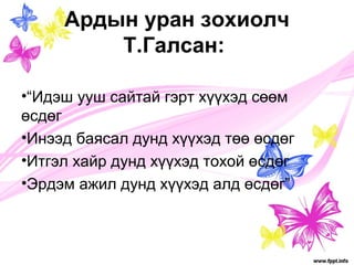 Ардын уран зохиолч 
Т.Галсан: 
•“Идэш ууш сайтай гэрт хүүхэд сөөм 
өсдөг 
•Инээд баясал дунд хүүхэд төө өсдөг 
•Итгэл хайр дунд хүүхэд тохой өсдөг 
•Эрдэм ажил дунд хүүхэд алд өсдөг” 
 