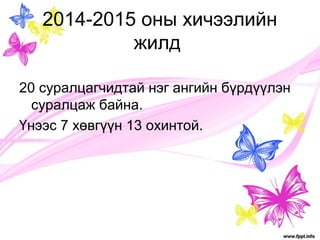 2014-2015 оны хичээлийн 
жилд 
20 суралцагчидтай нэг ангийн бүрдүүлэн 
суралцаж байна. 
Үнээс 7 хөвгүүн 13 охинтой. 
 