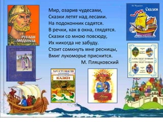 Мир, озарив чудесами, 
Сказки летят над лесами. 
На подоконник садятся. 
В речки, как в окна, глядятся. 
Сказки со мною повсюду, 
Их никогда не забуду. 
Стоит сомкнуть мне ресницы, 
Вмиг лукоморье приснится. 
М. Пляцковский 
 