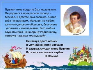 Пушкин тоже когда-то был маленьким. 
Он родился в прекрасном городе – 
Москве. В детстве был полным, считал 
себя некрасивым. Мальчик не любил 
шумного детского общества, был очень 
упрямым и молчаливым. Зато любил 
слушать свою няню Арину Родионовну, 
которую называл «мамушкой». 
Не гаснул долго огонек 
В уютной няниной избушке 
И слушал, слушал няню Пушкин 
Катилась сказка как клубок. 
Н. Языков 
 