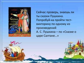 Сейчас проверь, знаешь ли 
ты сказки Пушкина. 
Попробуй-ка пройти тест- 
викторину по одному из 
произведений 
А. С. Пушкина – по «Сказке о 
царе Салтане…» 
 