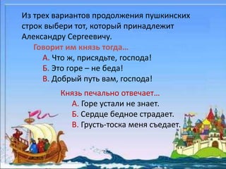 Из трех вариантов продолжения пушкинских 
строк выбери тот, который принадлежит 
Александру Сергеевичу. 
Говорит им князь тогда… 
А. Что ж, присядьте, господа! 
Б. Это горе – не беда! 
В. Добрый путь вам, господа! 
Князь печально отвечает… 
А. Горе устали не знает. 
Б. Сердце бедное страдает. 
В. Грусть-тоска меня съедает. 
 