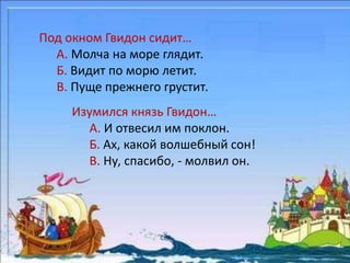 Под окном Гвидон сидит… 
А. Молча на море глядит. 
Б. Видит по морю летит. 
В. Пуще прежнего грустит. 
Изумился князь Гвидон… 
А. И отвесил им поклон. 
Б. Ах, какой волшебный сон! 
В. Ну, спасибо, - молвил он. 
 