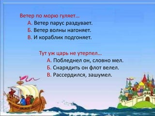 Ветер по морю гуляет… 
А. Ветер парус раздувает. 
Б. Ветер волны нагоняет. 
В. И кораблик подгоняет. 
Тут уж царь не утерпел… 
А. Побледнел он, словно мел. 
Б. Снарядить он флот велел. 
В. Рассердился, зашумел. 
 