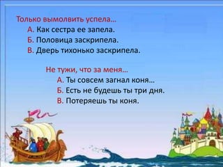 Только вымолвить успела… 
А. Как сестра ее запела. 
Б. Половица заскрипела. 
В. Дверь тихонько заскрипела. 
Не тужи, что за меня… 
А. Ты совсем загнал коня… 
Б. Есть не будешь ты три дня. 
В. Потеряешь ты коня. 
 