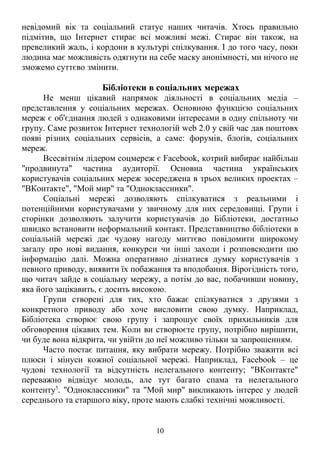 невідомий вік та соціальний статус наших читачів. Хтось правильно 
підмітив, що Інтернет стирає всі можливі межі. Стирає він також, на 
превеликий жаль, і кордони в культурі спілкування. І до того часу, поки 
людина має можливість одягнути на себе маску анонімності, ми нічого не 
зможемо суттєво змінити. 
Бібліотеки в соціальних мережах 
Не менш цікавий напрямок діяльності в соціальних медіа – 
представлення у соціальних мережах. Основною функцією соціальних 
мереж є об'єднання людей з однаковими інтересами в одну спільноту чи 
групу. Саме розвиток Інтернет технологій web 2.0 у свій час дав поштовх 
появі різних соціальних сервісів, а саме: форумів, блоґів, соціальних 
мереж. 
Всесвітнім лідером соцмереж є Facebook, котрий вибирає найбільш 
"продвинута" частина аудиторії. Основна частина українських 
користувачів соціальних мереж зосереджена в трьох великих проектах – 
"ВКонтакте", "Мой мир" та "Одноклассники". 
Соціальні мережі дозволяють спілкуватися з реальними і 
потенційними користувачами у звичному для них середовищі. Групи і 
сторінки дозволяють залучити користувачів до Бібліотеки, достатньо 
швидко встановити неформальний контакт. Представництво бібліотеки в 
соціальній мережі дає чудову нагоду миттєво повідомити широкому 
загалу про нові видання, конкурси чи інші заходи і розповсюдити цю 
інформацію далі. Можна оперативно дізнатися думку користувачів з 
певного приводу, виявити їх побажання та вподобання. Вірогідність того, 
що читач зайде в соціальну мережу, а потім до вас, побачивши новину, 
яка його зацікавить, є досить високою. 
Групи створені для тих, хто бажає спілкуватися з друзями з 
конкретного приводу або хоче висловити свою думку. Наприклад, 
Бібліотека створює свою групу і запрошує своїх прихильників для 
обговорення цікавих тем. Коли ви створюєте групу, потрібно вирішити, 
чи буде вона відкрита, чи увійти до неї можливо тільки за запрошенням. 
Часто постає питання, яку вибрати мережу. Потрібно зважити всі 
плюси і мінуси кожної соціальної мережі. Наприклад, Facebook – це 
чудові технології та відсутність нелегального контенту; "ВКонтакте" 
переважно відвідує молодь, але тут багато спама та нелегального 
контенту5. "Одноклассники" та "Мой мир" викликають інтерес у людей 
середнього та старшого віку, проте мають слабкі технічні можливості. 
10 
 