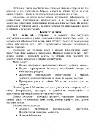 Необхідно також пам'ятати, що соціальна мережа створена не для 
реклами, а для спілкування. Хороші відгуки та дописи друзів на стіні 
вашої сторінки – краще будь-якої реклами для вашої Бібліотеки. 
Бібліотека, як центр користування друкованою інформацією, не 
витісняється електронними технологіями, а в поєднанні з ними 
забезпечує ефективне використання інформаційних ресурсів. Це сприяє 
зростанню суспільної уваги і, головне, зростаючої затребуваності вашої 
бібліотеки у сучасних умовах. 
Бібліотечні сайти 
Веб – сайт, веб – сторінка – це документ, або сукупність 
документів, об'єднаних у сайт і пов'язаних однією темою. Веб – сайт – це 
віртуальний інформаційний центр, який об'єднує тематично пов'язані між 
собою вебсторінки. Веб – сайт є презентацією діяльності бібліотеки в 
мережі Інтернет. 
Відповідно до головних цілей і завдань бібліотечного сайту 
формується його змістовне наповнення. Важливо наповнити веб - сайт 
дійсно цінним і глибоким змістом та зробити його зручним для 
використання і задоволення запитів користувачів. 
Мета сайту: 
· Надати інформацію про бібліотеку, її послуги, фонди, заходи. 
· Надати користувачам Інтернету онлайновий доступ до 
бібліотечних ресурсів. 
· Допомогти користувачам зорієнтуватися в мережі, 
запропонувати їм посилання на цікаві та корисні ресурси. 
· Привернути увагу до роботи бібліотеки, читання, книг як 
джерела. 
Основні функції бібліотеки, які реалізуються при створенні веб – 
сайту: інформаційна, культурно - дозвіллєва, організаційна та 
формування інформаційної культури користувача. 
Дизайн сторінки – візуальна зручність сприйняття інформації: 
єдиний стиль та кольорова гама (колір, розмір шрифту, фон, дитячі 
малюнки тощо). 
Єдність стилю розділів: 
· Художнє оформлення (оригінальність, наочність). 
Використання піктограм, малюнків. 
· Логотип бібліотеки. 
11 
 