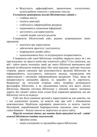 · Відсутність орфографічних, граматичних, стилістичних, 
пунктуаційних помилок у заявлених текстах. 
Головними критеріями якості бібліотечних сайтів є: 
- глибина змісту; 
- легкість навігації; 
- стабільність інформаційних ресурсів; 
- оперативність оновлення інформації; 
- доступність для користувачів; 
- єдиний дизайн для всіх розділів. 
Створюючи бібліотечний сайт, радимо дотримуватися таких 
принципів: 
- пам'ятати про користувача; 
- забезпечити простоту і доступність; 
- покращувати дизайн сайту; 
- вдосконалювати його та підтримувати інтерактивність. 
Створюючи сайт своєї Бібліотеки, потрібно звернути увагу чи є він 
оригінальним, чи просто копія вже існуючого сайту? Слід пам'ятати, що 
веб - сайти мають потенціал, який дає змогу бібліотеці виконувати свої 
функції на абсолютно новому рівні. Ось чому важливо, щоб вже титульна 
сторінка давала уявлення про різноманітність функцій Бібліотеки як 
інформаційного, культурного, освітнього закладу, посередника між 
користувачем і світовими інформаційними ресурсами. Тому, якщо ви 
використовуєте анімаційні ефекти, то зважайте на їх доречність. 
Наприклад: на титульній сторінці сайту потрібно розміщувати 
фотографію бібліотеки, а не письменника (діяча) ім'я якого носить 
Бібліотека. Красива світлина бібліотеки у зимовий період: засніжена 
дорога, без людей і навіть їхніх слідів буде справляти враження, що цю 
Бібліотеку ніхто не відвідує. 
Сайт має бути однаково зручний у користуванні як для новачка, так 
і для досвідченої людини, не кажучи вже про осіб з обмеженими 
можливостями. Необхідно перевіряти грамотність та ясність текстів. 
Неохайний, переобтяжений бюрократичною лексикою текст викликає 
єдине бажання – більше ніколи не звертатися до цього сайту. 
Перелік основних даних, що мають бути присутні на веб - сайті 
кожної бібліотеки (навіть невеличкої): 
- офіційна назва; 
- повна електронна та традиційна адреса Бібліотеки; 
12 
 
