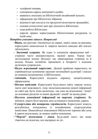 - телефонні номери; 
- електронна адреса довідкової служби; 
- наявність посилань на бібліотечний онлайновий каталог; 
- інформація про бібліотечні зібрання; 
- відомості про послуги (та продукти) включаючи традиційні; 
- основні статистичні дані про діяльність Бібліотеки; 
- план роботи Бібліотеки; 
- перелік правил користування бібліотечними ресурсами та 
їхній опис. 
Потрібно уникати зайвого. Наприклад: 
-Вікна, що раптово з'являються на екрані, навіть якщо це реклама, 
користувачі намагаються їх закрити якомога швидше або взагалі 
заблокувати. 
- Звуковий супровід. Як один із елементів оформлення веб - 
сторінки часто використовують звукові треки. Однак їхнє 
застосування значно збільшує час завантаження сторінки та й 
молодь більше полюбляє працювати в Інтернеті з власним 
музичним супроводом. 
-Надто агресивний маркетинг. Дешеві прийоми маркетингу не 
сприймаються основними групами потенційної аудиторії і взагалі 
не повинні асоціюватись із Бібліотекою. 
-Анімація. Користувачі віддають перевагу ненав'язливому 
оформленню. 
-Погана навігація. Користувачі будь-якого сайту завжди хочуть 
знати свої можливості, тому місцезнаходження певної інформації 
на сайті має бути чітко визначено, так само як відсилання / лінки6 
до основних розділів та інших функцій / опцій8 на цьому рівні. 
-Нестача допоміжної інформації на окремих сторінках. Як 
мінімум, мають бути вказана дата останнього оновлення, адреса. 
-Суперечлива або невиразна термінологія. Користувачі можуть 
розгубитися, зіткнувшись із незнайомими, незрозумілими 
поняттями. Намагайтеся пояснювати бібліотечні терміни або хоча 
б давати відсилання, де можна знайти пояснення. 
-"Мертві" відсилання / лінки. Будь-який текст, що може 
з'явитись як відсилка, але насправді не діє. 
13 
 