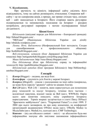 V. Калейдоскоп. 
Про зручність та цінність інформації сайту свідчить його 
відвідуваність, тому на сайтах розміщують лічильники. Створення веб – 
сайту - це не одноразова акція, а процес, що триває стільки часу, скільки 
веб – сайт знаходиться в Інтернеті. Його сторінки мають регулярно 
підтримуватися та змінюватися; посилання на Інтернет - ресурси 
потребують регулярної перевірки з метою підтвердження їхньої 
дієздатності. 
Цікаві блоги 
Бібліоманія (шкідливі поради для бібліотечно - блоґерської громади): 
http://bibmaf.blogspot.com/ . 
"НБУшка" (Національна бібліотека України для дітей): 
http://nbukids.wordpress.com/ . 
Лампа. Ночь. Библиотека (Неофициальный блог методиста. Создан 
для самообразования и профессионального общения): 
http://kotbibliofil.blogspot.com/ . 
Веб-спілкування, нетикет (блог Державної бібліотеки України для 
юнацтва): http://netiquette4uth.blogspot.com/p/blog-page.html . 
Мишь библиотечная: http://rusu-library.blogspot.com/ . 
Пан бібліотекар (блоґ про бібліотечну справу та інформаційні 
технології): http://panbibliotekar.blogspot.com/ . 
Бібліотечний автобан (блоґ програми Бібліоміст): http://bibliote4nyj-autoban. 
blogspot.com/ . 
Глосарій 
1. Блоґер (blogger) – людина, що веде блог. 
2. Блоґосфера – сукупність усіх блогів у мережі Інтернет. 
3. Блоґролл (blogroll) – список з посиланнями на інші сайти (наприклад, 
це може бути перелік "дружніх" сайтів чи цікавих блогів). 
4. Веб 2.0 (англ. Web 2.0) - поняття, яким користуються для позначення 
ряду технологій та послуг Інтернету, точніше його частини -  
всесвітньої павутини, відомої також як Веб (англ. WWWeb). Окрім 
цього цим поняттям описують зміну сприйняття Інтернету 
користувачами. Термін вперше зустрічається в статті Darcy DiNucci 
"фрагменти майбутнього" (англ. "Fragmented Future") в січні 1999. У 
2004 про нього заговорили, як про нову концепцію, на конференції 
організованій видавництвом О'Рейлі медіа (англ. O'Reilly Media) та 
МедіаЛайв (англ. MediaLive, сьогодні англ. CMP Technology). 
5. Контент – (від англійського content – зміст) – це абсолютно будь-яке 
інформаційно значуще або змістовне наповнення інформаційного 
16 
 