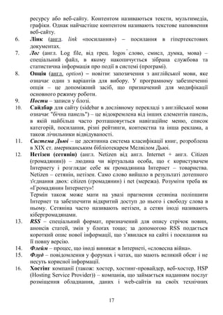 ресурсу або веб-сайту. Контентом називаються тексти, мультимедіа, 
графіки. Однак найчастіше контентом називають текстове наповнення 
веб-сайту. 
6. Лінк (англ. link «посилання») - посилання в гіпертекстових 
документах. 
7. Лог (англ. Log file, від грец. logos слово, смисл, думка, мова) – 
спеціальний файл, в якому накопичується зібрана службова та 
статистична інформація про події в системі (програмі). 
8. Опція (англ. option) - новітнє запозичення з англійської мови, яке 
означає один з варіантів для вибору. У програмному забезпеченні 
опція – це допоміжний засіб, що призначений для модифікації 
основного режиму роботи. 
9. Пости – записи у блозі. 
10. Сайдбар для сайту (sidebar в дослівному перекладі з англійської мови 
означає "бічна панель") – це відокремлена від інших елементів панель, 
в якій найбільш часто розташовується навігаційне меню, список 
категорій, посилання, різні рейтинги, контекстна та інша реклама, а 
також лічильники відвідуваності. 
11. Система Дьюі – це десятинна система класифікації книг, розроблена 
в XIX ст. американським бібліотекарем Мелвілом Дьюі. 
12. Нетізен (сетянін) (англ. Netizen від англ. Internet + англ. Citizen 
(громадянин)) – людина чи віртуальна особа, що є користувачем 
Інтернету і розглядає себе як громадянина Інтернет – товариства. 
Netizen – сетянін, нетізен. Само слово вийшло в результаті дотепного 
з'єднання двох: citizen (громадянин) і net (мережа). Розуміти треба як 
«Громадянин Інтернету»! 
Термін також може мати на увазі прагнення сетяніна поліпшити 
Інтернет та забезпечити відкритий доступ до нього і свободу слова в 
ньому. Сетяніна часто називають нетізен, а сетян іноді називають 
кібергромадянами. 
13. RSS – спеціальний формат, призначений для опису стрічок новин, 
анонсів статей, змін у блоґах тощо; за допомогою RSS подається 
короткий опис нової інформації, що з’явилася на сайті і посилання на 
її повну версію. 
14. Флейм – процес, що іноді виникає в Інтернеті, «словесна війна». 
15. Флуд – повідомлення у форумах і чатах, що мають великий обсяг і не 
несуть корисної інформації. 
16. Хостінг компанії (також: хостер, хостинг-провайдер, веб-хостер, HSP 
(Hosting Service Provider)) – компанія, що займається наданням послуг 
розміщення обладнання, даних і web-сайтів на своїх технічних 
17 
 