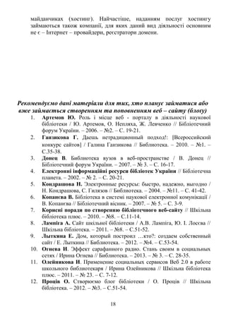 майданчиках (хостинг). Найчастіше, наданням послуг хостингу 
займаються також компанії, для яких даний вид діяльності основним 
не є – Інтернет – провайдери, реєстратори домени. 
Рекомендуємо дані матеріали для тих, хто планує займатися або 
вже займається створенням та поповненням веб – сайту (блоґу) 
1. Артемов Ю. Роль і місце веб - порталу в діяльності наукової 
бібліотеки / Ю. Артемов, О. Непляха, Ж. Левченко // Бібліотечний 
форум України. – 2006. – №2. – С. 19-21. 
2. Ганзикова Г. Даешь нетрадиционный подход!: [Всероссийский 
конкурс сайтов] / Галина Ганзикова // Библиотека. – 2010. – №1. – 
С.35-38. 
3. Донец В. Библиотека вузов в веб-пространстве / В. Донец // 
Бібліотечний форум України. – 2007. – № 3. – С. 16-17. 
4. Електронні інформаційні ресурси бібліотек України // Бібліотечна 
планета. – 2002. – № 2. – С. 20-21. 
5. Кондрашова Н. Электронные ресурсы: быстро, надежно, выгодно / 
Н. Кондрашова, С. Гилязов // Библиотека. – 2004. – №11. – С. 41-42. 
6. Копанєва В. Бібліотека в системі наукової електронної комунікації / 
В. Копанєва // Бібліотечний вісник. – 2007. – № 5. – С. 3-9. 
7. Корисні поради по створенню бібліотечного веб-сайту // Шкільна 
бібліотека плюс. – 2010. – №8. – С.11-14. 
8. Лампіга А. Сайт шкільної бібліотеки / А.В. Лампіга, Ю. І. Лосєва // 
Шкільна бібліотека. – 2011. – №8. – С.51-52. 
9. Лыткина Е. Дом, который построил …кто?: создаем собственный 
сайт / Е. Лыткина // Библиотека. – 2012. – №4. – С.53-54. 
10. Огнева И. Эффект сарафанного радио. Стань своим в социальных 
сетях / Ирина Огнева // Библиотека. – 2013. – № 3. – С. 28-35. 
11. Олейникова И. Применение социальных сервисов Веб 2.0 в работе 
школьного библиотекаря / Ирина Олейникова // Шкільна бібліотека 
плюс. – 2011. – № 23. – С. 7-12. 
12. Проців О. Створюємо блог бібліотеки / О. Проців // Шкільна 
бібліотека. – 2012. – №3. – С.51-54. 
18 
 