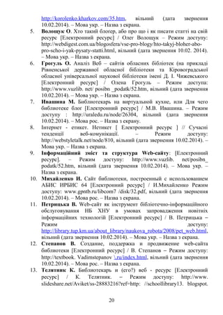 http://korolenko.kharkov.com/35.htm, вільний (дата звернення 
10.02.2014). – Мова укр. – Назва з екрана. 
5. Волощук О. Хто такий блоґер, або про що і як писати статті на свій 
ресурс [Електронний ресурс] / Олег Волощук – Режим доступу: 
http://webdigest.com.ua/blogosfera/vse-pro-blogy/hto-takyj-bloher-abo-pro- 
scho-i-yak-pysaty-statti.html, вільний (дата звернення 10.02. 2014). 
– Мова укр. – Назва з екрана. 
6. Грогуль О. Аналіз Веб – сайтів обласних бібліотек (на прикладі 
Рівненської державної обласної бібліотеки та Кіровоградської 
обласної універсальної наукової бібліотеки імені Д. І. Чижевського 
[Електронний ресурс] / Олена Грогуль – Режим доступа: 
http://www.vuzlib. net/ posibn _podatk/52.htm, вільний (дата звернення 
10.02.2014). – Мова укр. – Назва з екрана. 
7. Ивашина М. Библиотекарь на виртуальной кухне, или Для чего 
библиотеке блоґ [Електронний ресурс] / М.В. Ивашина. – Режим 
доступу : http://uraledu.ru/node/26304, вільний (дата звернення 
10.02.2014). – Мова рос. – Назва з екрану. 
8. Інтернет - етикет. Нетикет [ Електронний ресурс ] // Сучасні 
тенденції веб-комунікації. – Режим доступу: 
http://webstyletalk.net/node/810, вільний (дата звернення 10.02.2014). – 
Мова укр. – Назва з екрана. 
9. Інформаційний зміст та структура Web-сайту: [Електронний 
ресурс]. – Режим доступу: http://www.vuzlib. net/posibn_ 
podatk/52.htm, вільний (дата звернення 10.02.2014). – Мова укр. – 
Назва з екрана. 
10. Михайленко И. Сайт библиотеки, построенный с использованием 
АБИС ИРБИС 64 [Електронний ресурс] / И.Михайленко Режим 
доступу: www.gpntb.ru/libcom7 /disk/32.pdf, вільний (дата звернення 
10.02.2014). – Мова рос. – Назва з екрана. 
11. Петрицька В. Web-сайт як інструмент бібліотечно-інформаційного 
обслуговування НБ ХНУ в умовах запровадження новітніх 
інформаційних технологій [Електронний ресурс] / В. Петрицька -  
Режим доступу: 
http://library.tup.km.ua/about_library/naukova_robota/2008/pet_web.html, 
вільний (дата звернення 10.02.2014). – Мова укр. – Назва з екрана. 
12. Степанов В. Создание, поддержка и продвижение web-сайта 
библиотеки [Електронний ресурс] / В. Степанов - Режим доступу: 
http://textbook. Vadimstepanov  .ru/index.html , вільний (дата звернення 
10.02.2014). – Мова рос. – Назва з екрана. 
13. Телятник К. Библиотекарь и (его?) веб - ресурс [Електронний 
ресурс] / К. Телятник. - Режим доступу: http://www. 
slideshare.net/Aviket/ss-28883216?ref=http: //schoollibrary13. blogspot. 
20 
 