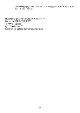 com/p/blog-page_4.html, вільний (дата звернення 10.02.2014). – Мова 
рос. – Назва з екрана. 
Підписано до друку: 14.02.2014. Тираж 35. 
Видавець: КЗ "РОМЦ БКР" 
18009 м. Черкаси 
вул. Дахнівська, 52 
Електронна адреса: biblioteka@ogo.in.ua 
21 
