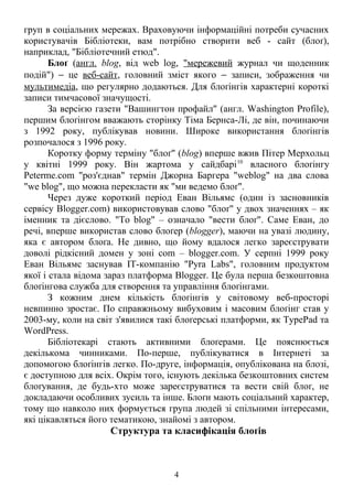 груп в соціальних мережах. Враховуючи інформаційні потреби сучасних 
користувачів Бібліотеки, вам потрібно створити веб - сайт (блоґ), 
наприклад, "Бібліотечний етюд". 
Блоґ (англ. blog, від web log, "мережевий журнал чи щоденник 
подій") - це веб-сайт, головний зміст якого - записи, зображення чи 
мультимедіа, що регулярно додаються. Для блоґінгів характерні короткі 
записи тимчасової значущості. 
За версією газети "Вашингтон профайл" (англ. Washington Profile), 
першим блоґінгом вважають сторінку Тіма Бернса-Лі, де він, починаючи 
з 1992 року, публікував новини. Широке використання блоґінгів 
розпочалося з 1996 року. 
Коротку форму терміну "блоґ" (blog) вперше вжив Пітер Мерхольц 
у квітні 1999 року. Він жартома у сайдбарі10 власного блоґінгу 
Peterme.com "роз'єднав" термін Джорна Баргера "weblog" на два слова 
"we blog", що можна перекласти як "ми ведемо блоґ". 
Через дуже короткий період Еван Вільямс (один із засновників 
сервісу Blogger.com) використовував слово "блоґ" у двох значеннях – як 
іменник та дієслово. "To blog" – означало "вести блоґ". Саме Еван, до 
речі, вперше використав слово блоґер (blogger), маючи на увазі людину, 
яка є автором блоґа. Не дивно, що йому вдалося легко зареєструвати 
доволі рідкісний домен у зоні com – blogger.com. У серпні 1999 року 
Еван Вільямс заснував ІТ-компанію "Pyra Labs", головним продуктом 
якої і стала відома зараз платформа Blogger. Це була перша безкоштовна 
блоґінгова служба для створення та управління блоґінгами. 
З кожним днем кількість блоґінгів у світовому веб-просторі 
невпинно зростає. По справжньому вибуховим і масовим блоґінг став у 
2003-му, коли на світ з'явилися такі блоґерські платформи, як TypePad та 
WordPress. 
Бібліотекарі стають активними блоґерами. Це пояснюється 
декількома чинниками. По-перше, публікуватися в Інтернеті за 
допомогою блоґінгів легко. По-друге, інформація, опублікована на блозі, 
є доступною для всіх. Окрім того, існують декілька безкоштовних систем 
блоґування, де будь-хто може зареєструватися та вести свій блоґ, не 
докладаючи особливих зусиль та інше. Блоґи мають соціальний характер, 
тому що навколо них формується група людей зі спільними інтересами, 
які цікавляться його тематикою, знайомі з автором. 
Структура та класифікація блоґів 
4 
 