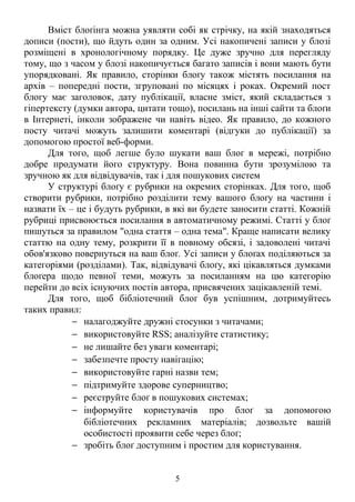 Вміст блоґінга можна уявляти собі як стрічку, на якій знаходяться 
дописи (пости), що йдуть один за одним. Усі накопичені записи у блозі 
розміщені в хронологічному порядку. Це дуже зручно для перегляду 
тому, що з часом у блозі накопичується багато записів і вони мають бути 
упорядковані. Як правило, сторінки блоґу також містять посилання на 
архів – попередні пости, згруповані по місяцях і роках. Окремий пост 
блогу має заголовок, дату публікації, власне зміст, який складається з 
гіпертексту (думки автора, цитати тощо), посилань на інші сайти та блоґи 
в Інтернеті, інколи зображене чи навіть відео. Як правило, до кожного 
посту читачі можуть залишити коментарі (відгуки до публікації) за 
допомогою простої веб-форми. 
Для того, щоб легше було шукати ваш блоґ в мережі, потрібно 
добре продумати його структуру. Вона повинна бути зрозумілою та 
зручною як для відвідувачів, так і для пошукових систем 
У структурі блоґу є рубрики на окремих сторінках. Для того, щоб 
створити рубрики, потрібно розділити тему вашого блоґу на частини і 
назвати їх – це і будуть рубрики, в які ви будете заносити статті. Кожній 
рубриці присвоюється посилання в автоматичному режимі. Статті у блоґ 
пишуться за правилом "одна стаття – одна тема". Краще написати велику 
статтю на одну тему, розкрити її в повному обсязі, і задоволені читачі 
обов'язково повернуться на ваш блоґ. Усі записи у блоґах поділяються за 
категоріями (розділами). Так, відвідувачі блоґу, які цікавляться думками 
блоґера щодо певної теми, можуть за посиланням на цю категорію 
перейти до всіх існуючих постів автора, присвячених зацікавленій темі. 
Для того, щоб бібліотечний блоґ був успішним, дотримуйтесь 
таких правил: 
- налагоджуйте дружні стосунки з читачами; 
- використовуйте RSS; аналізуйте статистику; 
- не лишайте без уваги коментарі; 
- забезпечте просту навігацію; 
- використовуйте гарні назви тем; 
- підтримуйте здорове суперництво; 
- реєструйте блоґ в пошукових системах; 
- інформуйте користувачів про блоґ за допомогою 
бібліотечних рекламних матеріалів; дозвольте вашій 
особистості проявити себе через блоґ; 
- зробіть блоґ доступним і простим для користування. 
5 
 